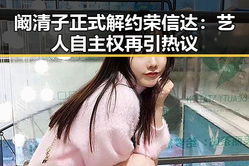 阚清子正式解约荣信达：艺人自主权再引热议